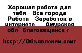 Хорошая работа для тебя - Все города Работа » Заработок в интернете   . Амурская обл.,Благовещенск г.